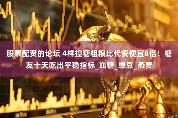 股票配资的论坛 4样控糖粗粮比代餐便宜8倍！糖友十天吃出平稳指标_血糖_绿豆_燕麦