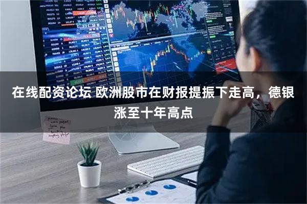 在线配资论坛 欧洲股市在财报提振下走高，德银涨至十年高点