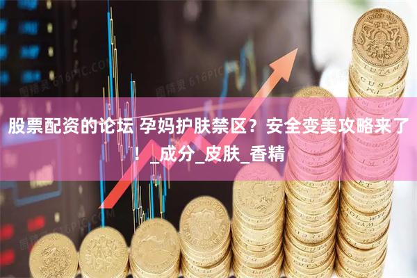 股票配资的论坛 孕妈护肤禁区？安全变美攻略来了！_成分_皮肤_香精
