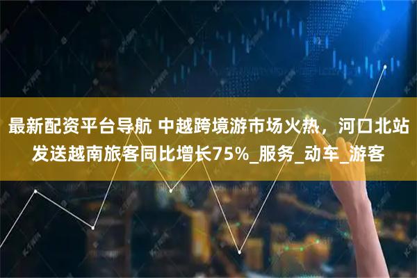 最新配资平台导航 中越跨境游市场火热，河口北站发送越南旅客同比增长75%_服务_动车_游客