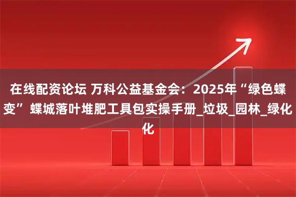 在线配资论坛 万科公益基金会：2025年“绿色蝶变” 蝶城落叶堆肥工具包实操手册_垃圾_园林_绿化