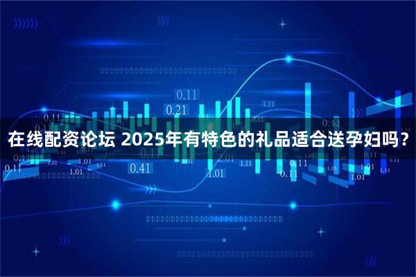 在线配资论坛 2025年有特色的礼品适合送孕妇吗？