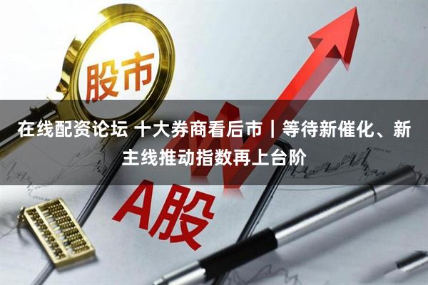 在线配资论坛 十大券商看后市｜等待新催化、新主线推动指数再上台阶
