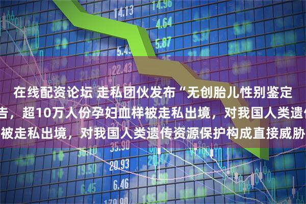 在线配资论坛 走私团伙发布“无创胎儿性别鉴定”“遗传病筛查”等广告,超10万人份孕妇血样被走私出境,对我国人类遗传资源保护构成直接威胁