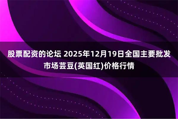 股票配资的论坛 2025年12月19日全国主要批发市场芸豆(英国红)价格行情