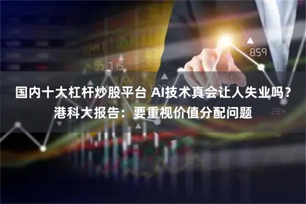 国内十大杠杆炒股平台 AI技术真会让人失业吗?港科大报告:要重视价值分配问题
