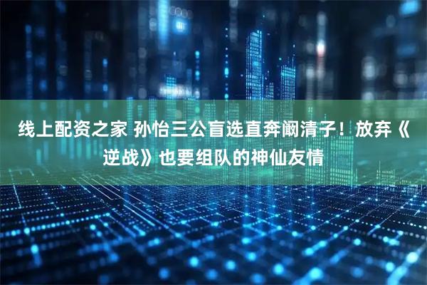 线上配资之家 孙怡三公盲选直奔阚清子！放弃《逆战》也要组队的神仙友情