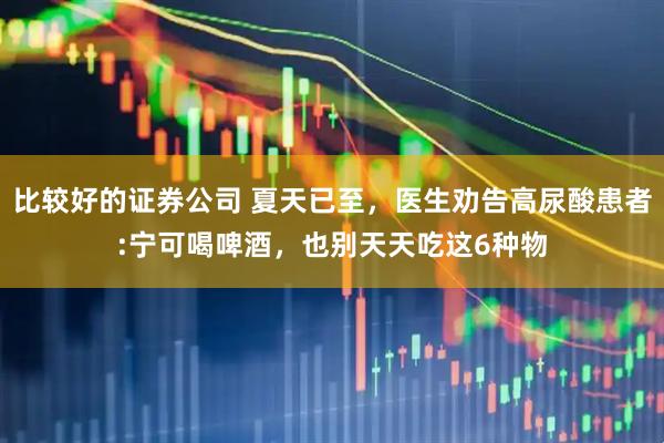 比较好的证券公司 夏天已至，医生劝告高尿酸患者:宁可喝啤酒，也别天天吃这6种物